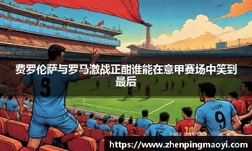 费罗伦萨与罗马激战正酣谁能在意甲赛场中笑到最后